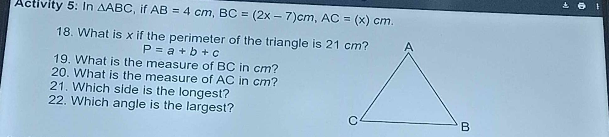 Activity 5: In △ ABC , if AB=4cm, BC=(2x-7)cm, AC=(x)cm. 
18. What is x if the perimeter of the triangle is 21 cm?
P=a/ b+c
19. What is the measure of BC in cm? 
20. What is the measure of AC in cm? 
21. Which side is the longest? 
22. Which angle is the largest?