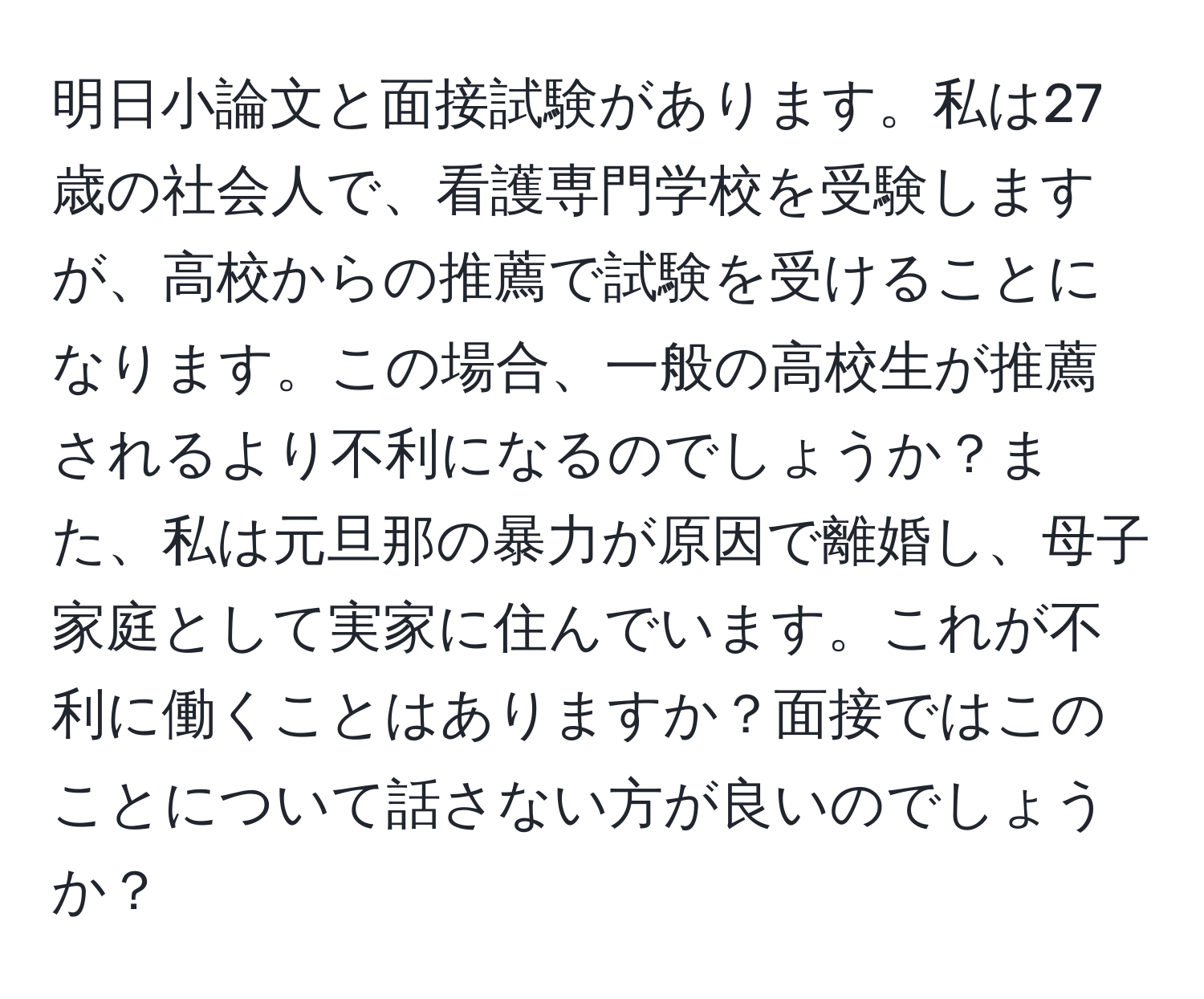 明日小論文と面接試験があります。私は27歳の社会人で、看護専門学校を受験しますが、高校からの推薦で試験を受けることになります。この場合、一般の高校生が推薦されるより不利になるのでしょうか？また、私は元旦那の暴力が原因で離婚し、母子家庭として実家に住んでいます。これが不利に働くことはありますか？面接ではこのことについて話さない方が良いのでしょうか？