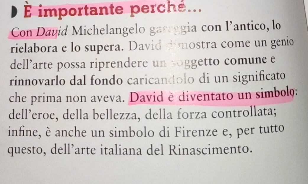 É importante perche... 
Con David Michelangelo gareggia con l’antico, lo 
rielabora e lo supera. David dimostra come un genio 
dell’arte possa riprendere un soggetto comune e 
rinnovarlo dal fondo caricandolo di un significato 
che prima non aveva. David è diventato un simbolo: 
dell’eroe, della bellezza, della forza controllata; 
infine, è anche un simbolo di Firenze e, per tutto 
questo, dell’arte italiana del Rinascimento.