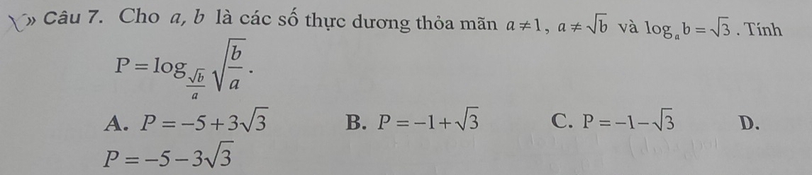 Cho a, b là các số thực dương thỏa mãn a!= 1, a!= sqrt(b) và log _ab=sqrt(3). Tính
P=log _ sqrt(b)/a sqrt(frac b)a.
A. P=-5+3sqrt(3) B. P=-1+sqrt(3) C. P=-1-sqrt(3) D.
P=-5-3sqrt(3)