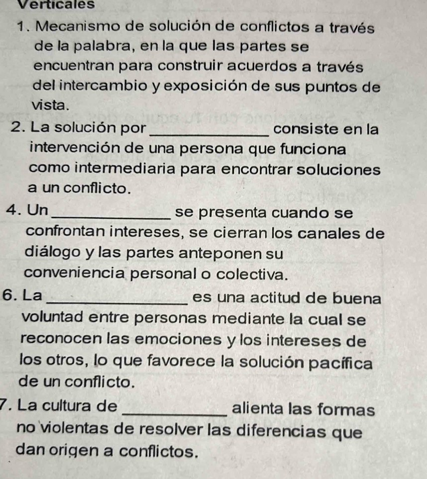 Verticales
1. Mecanismo de solución de conflictos a través
de la palabra, en la que las partes se
encuentran para construir acuerdos a través
del intercambio y exposición de sus puntos de
vista.
2. La solución por _consiste en la
intervención de una persona que funciona
como intermediaria para encontrar soluciones
a un conflicto.
4. Un _se presenta cuando se
confrontan intereses, se cierran los canales de
diálogo y las partes anteponen su
conveniencia personal o colectiva.
6. La _es una actitud de buena 
voluntad entre personas mediante la cual se
reconocen las emociones y los intereses de
los otros, lo que favorece la solución pacífica
de un conflicto.
7. La cultura de _alienta las formas
no violentas de resolver las diferencias que
dan origen a conflictos.