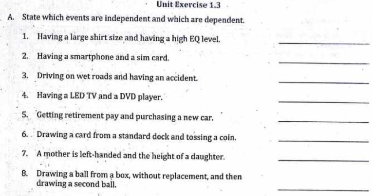 Unit Exercise 1.3 
A. State which events are independent and which are dependent. 
1. Having a large shirt size and having a high EQ level._ 
_ 
2. Having a smartphone and a sim card. 
_ 
3. Driving on wet roads and having an accident. 
_ 
4. Having a LED TV and a DVD player. 
5. Getting retirement pay and purchasing a new car._ 
6. Drawing a card from a standard deck and tossing a coin._ 
7. A mother is left-handed and the height of a daughter._ 
8. Drawing a ball from a box, without replacement, and then 
_ 
drawing a second ball.