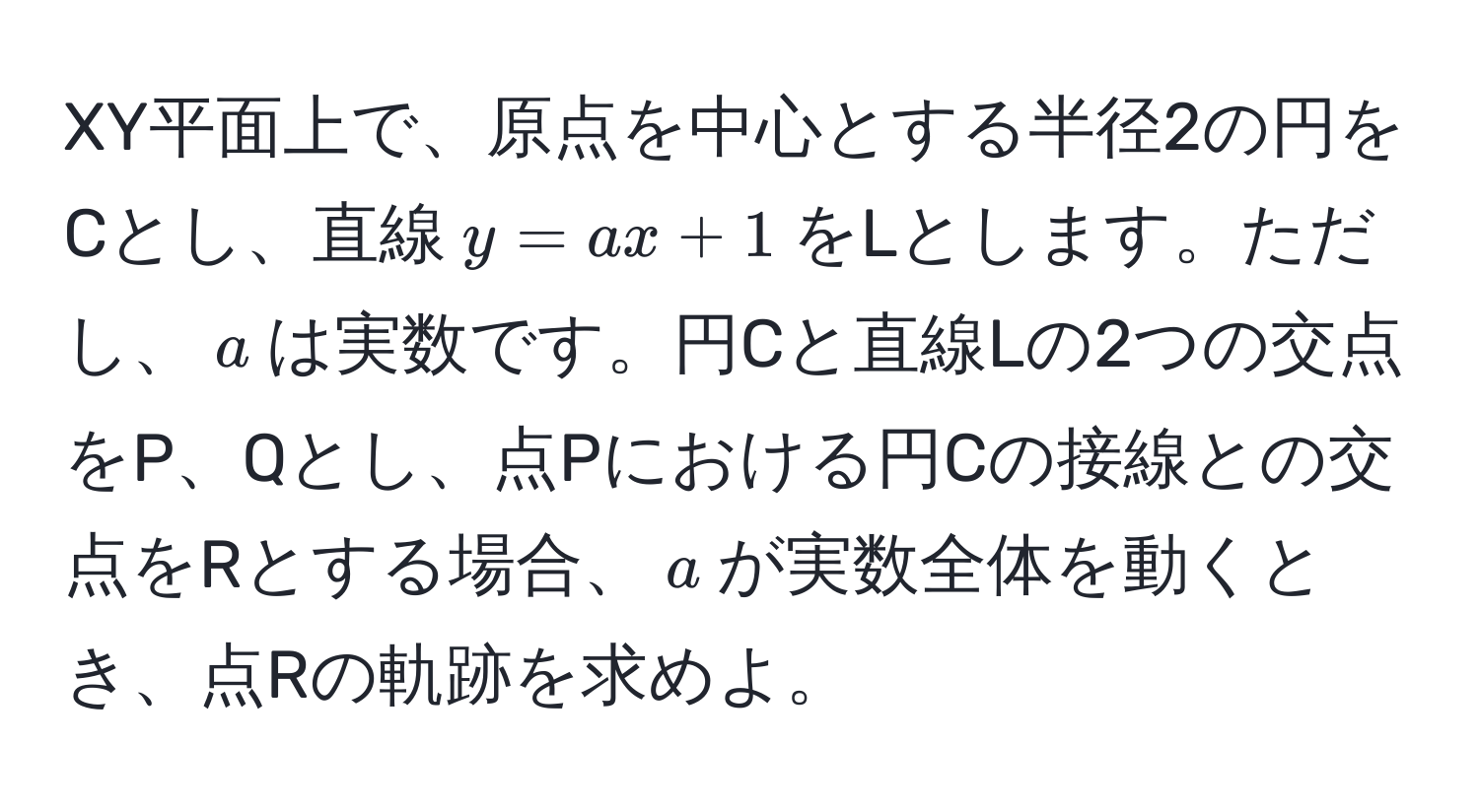 XY平面上で、原点を中心とする半径2の円をCとし、直線$y=ax+1$をLとします。ただし、$a$は実数です。円Cと直線Lの2つの交点をP、Qとし、点Pにおける円Cの接線との交点をRとする場合、$a$が実数全体を動くとき、点Rの軌跡を求めよ。