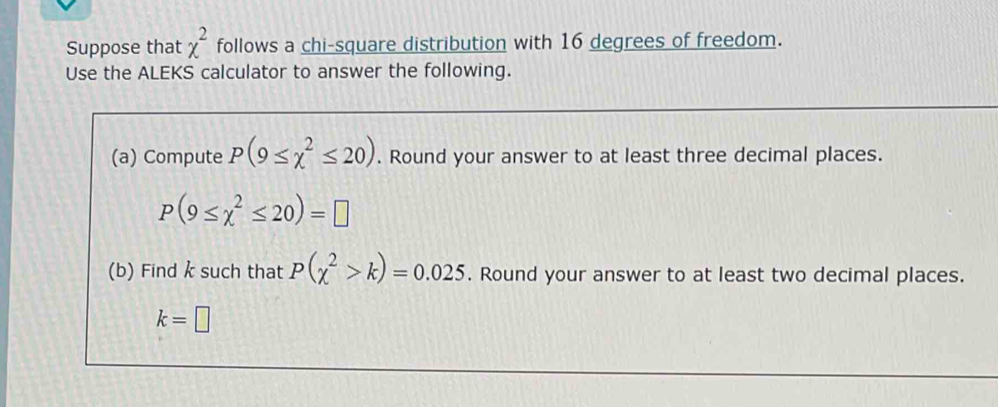 Suppose that chi^2 follows a chi-square distribution with 16 degrees of freedom. 
Use the ALEKS calculator to answer the following. 
(a) Compute P(9≤ chi^2≤ 20). Round your answer to at least three decimal places.
P(9≤ chi^2≤ 20)=□
(b) Find k such that P(chi^2>k)=0.025. Round your answer to at least two decimal places.
k=□