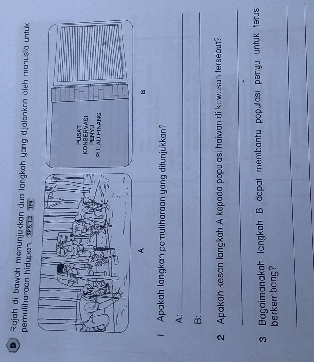 Rajah di bawah menunjukkan dua langkah yang dijalankan oleh manusia untuk 
pemuliharaan hidupan. SP5.1.2 TP4 
A 
B 
I Apakah langkah pemuliharaan yang ditunjukkan? 
A:_ 
B:_ 
2 Apakah kesan langkah A kepada populasi haiwan di kawasan tersebut? 
_ 
3 Bagaimanakah langkah B dapat membantu populasi penyu untuk terus 
berkembang? 
_ 
_