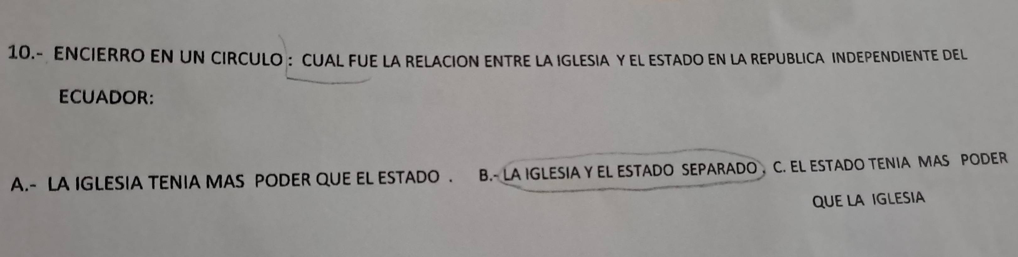 10.- ENCIERRO EN UN CIRCULO : CUAL FUE LA RELACION ENTRE LA IGLESIA Y EL ESTADO EN LA REPUBLICA INDEPENDIENTE DEL
ECUADOR:
A.- LA IGLESIA TENIA MAS PODER QUE EL ESTADO . B.- LA IGLESIA Y EL ESTADO SEPARADO C. EL ESTADO TENIA MAS PODER
QUE LA IGLESIA