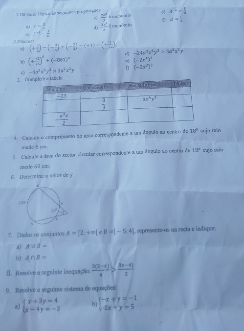 Dê valor lógico as seguintes proposições
c)  2a^4/y  é monômio e) 3^(-2)= 1/9 
f) d= r/2 
a) r= d/2  d)  3x^3/7  é monómio
b) 2^(-3)= 1/8 
2. Efectue! (+ 3/2 )-(- 3/4 )+(- 5/3 )-(+1)-(+ 1/12 ) -24a^3x^5y^3+3a^2x^2y
a)
b) (+ 42/25 )^0+(-861)^0
d)
c) (-2x^4)^2
c) -4a^3x^5y^3* 3a^2x^2y
f) (-2x^2)^3
3. Co
4. Calcule o comprimento do arco correspondente a um ângulo ao centro de 18° cujo raio
mede 6 cm.
5. Calcule a área do sector circular correspondente a um ângulo ao centro de 18° cujo raio
mede 60 cm.
6. Determine o valor de y
7. Dados os conjuntos A=[2;+∈fty [ e B=]-5;4[ , represente-os na recta e indique:
a) A∪ B=
b) A∩ B=
8. Resolve a seguinte inequação:  (3(2-x))/4 > (8x-4))/2 
9. Resolve o seguinte sistema de equações:
a) beginarrayl x+3y=4 x-4y=-3endarray. b) beginarrayl -x+y=-1 2x+y=5endarray.