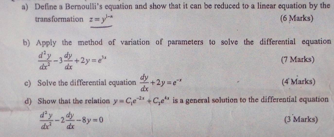 Define a Bernoulli’s equation and show that it can be reduced to a linear equation by the 
trans formation z=y^(1-n) (6 Marks) 
b) Apply the method of variation of parameters to solve the differential equation
 d^2y/dx^2 -3 dy/dx +2y=e^(3x)
(7 Marks) 
c) Solve the differential equation  dy/dx +2y=e^(-x) (4 Marks) 
d) Show that the relation y=C_1e^(-2x)+C_2e^(4x) is a general solution to the differential equation
 d^2y/dx^2 -2 dy/dx -8y=0 (3 Marks)