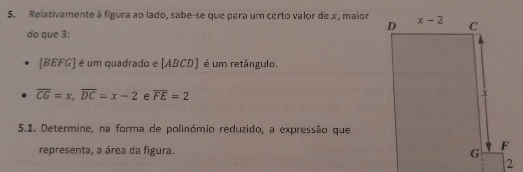 Relativamente à figura ao lado, sabe-se que para um certo valor de x, maior
do que 3:
[BEFG] é um quadrado e [ABCD] é um retângulo.
overline CG=x,overline DC=x-2 e overline FE=2
5.1. Determine, na forma de polinómio reduzido, a expressão que
representa, a área da figura. 
2