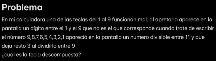 Problema 
En mi calculadora una de las teclas del 1 al 9 funcionan mal: al apretarla aparece en la 
pantalla un dígito entre el 1 y el 9 que no es el que corresponde cuando trate de escribir 
el número 9, 8, 7, 6, 5, 4, 3, 2, 1 apareció en la pantalla un numero divisible entre 11 y que 
deja resto 3 al dividirlo entre 9
¿cual es la tecla descompuesta?