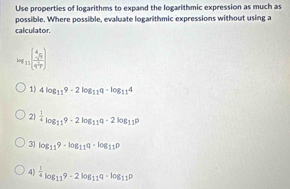 Use properties of logarithms to expand the logarithmic expression as much as
possible. Where possible, evaluate logarithmic expressions without using a
calculator.
log _11( sqrt[4](9)/q^2p )
1) 4log _119-2log _119-log _114
2)  1/4 log _119-2log _11q-2log _11p
3) log _119-log _119-log _11p
4)  1/4 log _119-2log _11q-log _11p