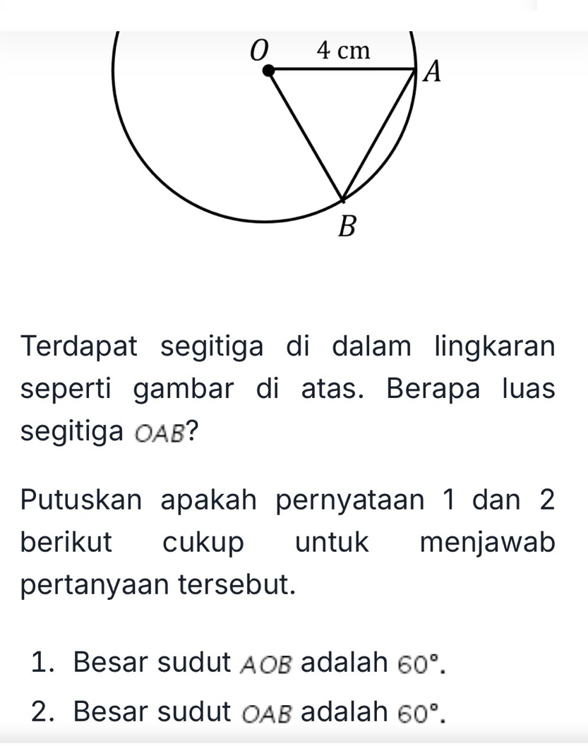 Terdapat segitiga di dalam lingkaran 
seperti gambar di atas. Berapa luas 
segitiga OAB? 
Putuskan apakah pernyataan 1 dan 2
berikut cukup untuk menjawab 
pertanyaan tersebut. 
1. Besar sudut AOB adalah 60°. 
2. Besar sudut OAB adalah 60°.