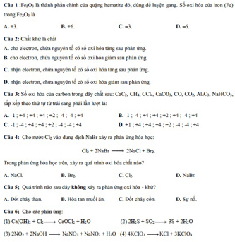 Fe₂Os là thành phần chính của quặng hematite đó, dùng để luyện gang. Số oxi hóa của iron (Fe)
trong Fe_1O_1 là
A. +3. B. +6. C. -3. D. -6.
Câu 2: Chất khử là chẩn
A. cho electron, chứa nguyên tổ có số ơxi hóa tăng sau phản ứng.
B, cho electron, chứa nguyên tổ có số oxi hóa giám sau phân ứng.
C. nhận electron, chứa nguyên tổ có số oxi hóa tăng sau phản ứng.
D. nhận electron, chứa nguyên tổ có số oxỉ hóa giám sau phản ứng.
Cầu 3: Số oxi hóa của carbon trong dây chất sau: CaC_2,CH_6,CCl_4,Ca CO₃, CO, CO;, Al₄C₃, NaHCO₃,
sắp xếp theo thứ tự tử trải sang phải lần lượt là:
A. -1 ; +4 ; +4 ; +4 ; +2 ; -4 ; -4 ; +4 B. -1 ; -4 ; +4 ; +4 ; +2 ; +4 ; -4 ; +4
C. -1 ; -4 ; +4 ; +4 ; +2 ; -4 ; -4 ; +4 D. +1 ; +4 ; +4 ; +4 ; +2 ; -4 ; -4 ; +4
Câu 4: Cho nước Cl_2 vào dung địch NaBr xây ra phản ứng hóa học
Cl_2+2NaBrto 2NaCl+Br_2
Trong phản ứng hóa học trên, xáy ra quá trình oxi hóa chất nào?
A. NaCl B. Br_2 C. Cl D. NaBr.
Cầu 5; Quá trình nào sau đây không xảy ra phảm ứng oxi hóa - khử?
A. Đốt chảy than. B. Hòa tan muối âm C. Đốt cháy cồn. D. Sự nổ.
Câu 6; Cho các phân ứng:
(1) Ca(OH)_2+Cl_2to CaOCl_2+H_2O (2) 2H_2S+SO_2to 3S+2H_2O
(3) 2NO_2+2NaOHto NaNO_3+NaNO_2+H_2O (4) 4KClO_3to KCl+3KClO_4