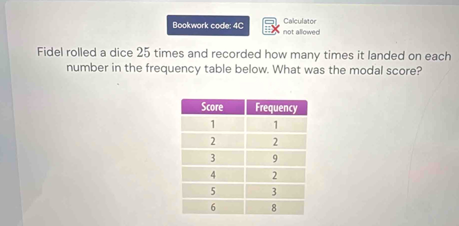 Calculator 
Bookwork code: 4C not allowed 
Fidel rolled a dice 25 times and recorded how many times it landed on each 
number in the frequency table below. What was the modal score?