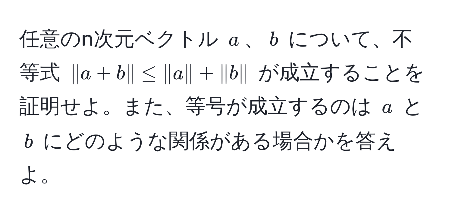 任意のn次元ベクトル $a$、$b$ について、不等式 $|a+b| ≤ |a| + |b|$ が成立することを証明せよ。また、等号が成立するのは $a$ と $b$ にどのような関係がある場合かを答えよ。