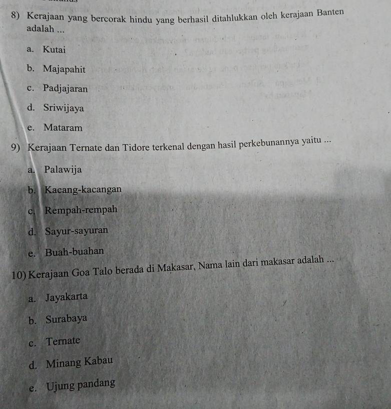 Kerajaan yang bercorak hindu yang berhasil ditahlukkan oleh kerajaan Banten
adalah ...
a. Kutai
b. Majapahit
c. Padjajaran
d. Sriwijaya
e. Mataram
9) Kerajaan Ternate dan Tidore terkenal dengan hasil perkebunannya yaitu ...
a. Palawija
b. Kacang-kacangan
c. Rempah-rempah
d. Sayur-sayuran
e. Buah-buahan
10) Kerajaan Goa Talo berada di Makasar, Nama lain dari makasar adalah ...
a. Jayakarta
b. Surabaya
c. Ternate
d. Minang Kabau
e. Ujung pandang