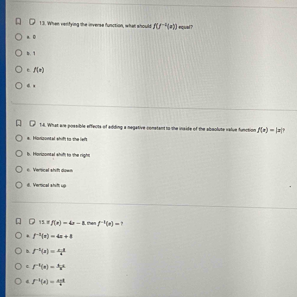 When verifying the inverse function, what should f(f^(-1)(x)) equal?
a. 0
b、 1
C. f(x)
d. x
14. What are possible effects of adding a negative constant to the inside of the absolute value function f(x)=|x| 2
a. Honzontal shift to the left
b. Horizontal shift to the right
c. Vertical shift down
d. Vertical shift up
15. If f(x)=4x-8 , then f^(-1)(x)= ?
B f^(-1)(x)=4x+8
b. f^(-1)(x)= (x-1)/4 
C. f^(-1)(x)= (4-c)/a 
d. f^(-1)(x)= (x+8)/4 