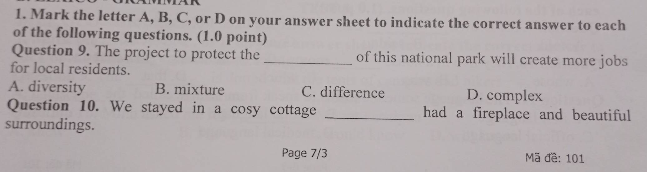 Mark the letter A, B, C, or D on your answer sheet to indicate the correct answer to each
of the following questions. (1.0 point)
Question 9. The project to protect the _of this national park will create more jobs
for local residents.
A. diversity B. mixture C. difference D. complex
Question 10. We stayed in a cosy cottage _had a fireplace and beautiful
surroundings.
Page 7/3 Mã đề: 101