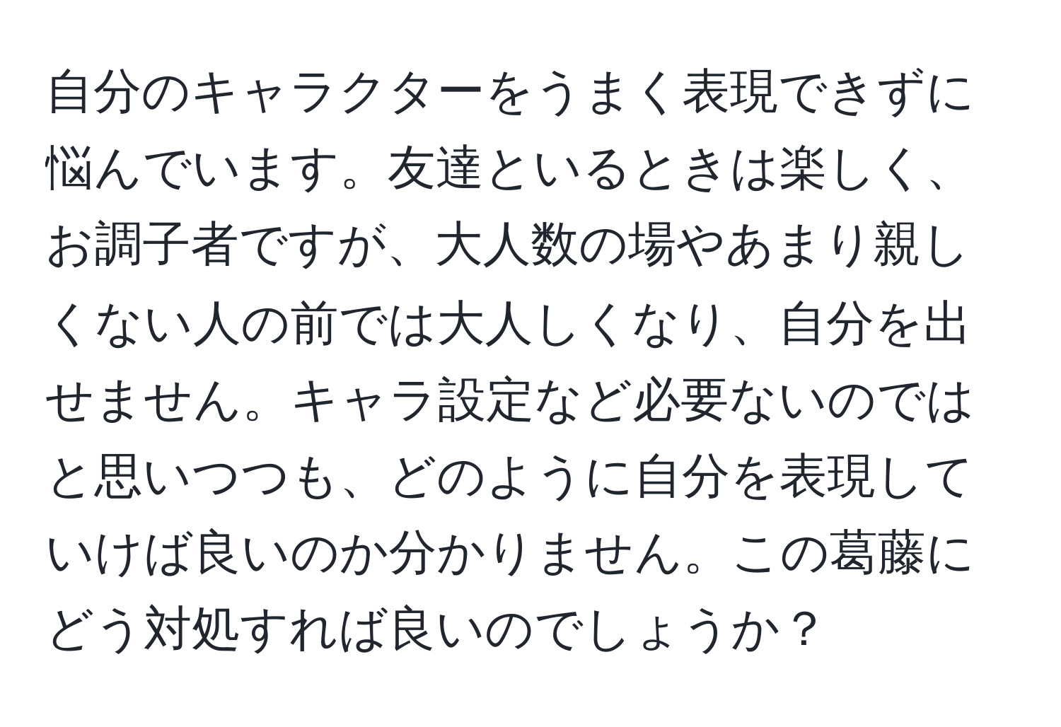 自分のキャラクターをうまく表現できずに悩んでいます。友達といるときは楽しく、お調子者ですが、大人数の場やあまり親しくない人の前では大人しくなり、自分を出せません。キャラ設定など必要ないのではと思いつつも、どのように自分を表現していけば良いのか分かりません。この葛藤にどう対処すれば良いのでしょうか？