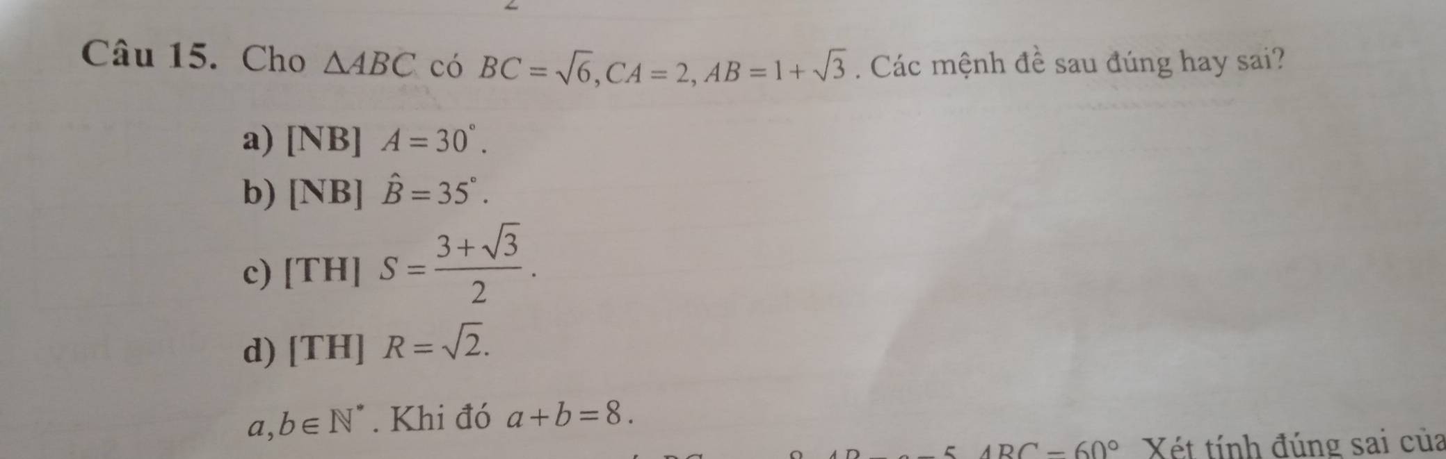 Cho △ ABC có BC=sqrt(6), CA=2, AB=1+sqrt(3). Các mệnh ở 1 è sau đúng hay sai?
a) [NB]A=30°.
b) [NB]hat B=35°.
c) [TH]S= (3+sqrt(3))/2 .
d) [TH]R=sqrt(2).
a,b∈ N^*. Khi đó a+b=8.
BC-60° Xét tính đúng sai của