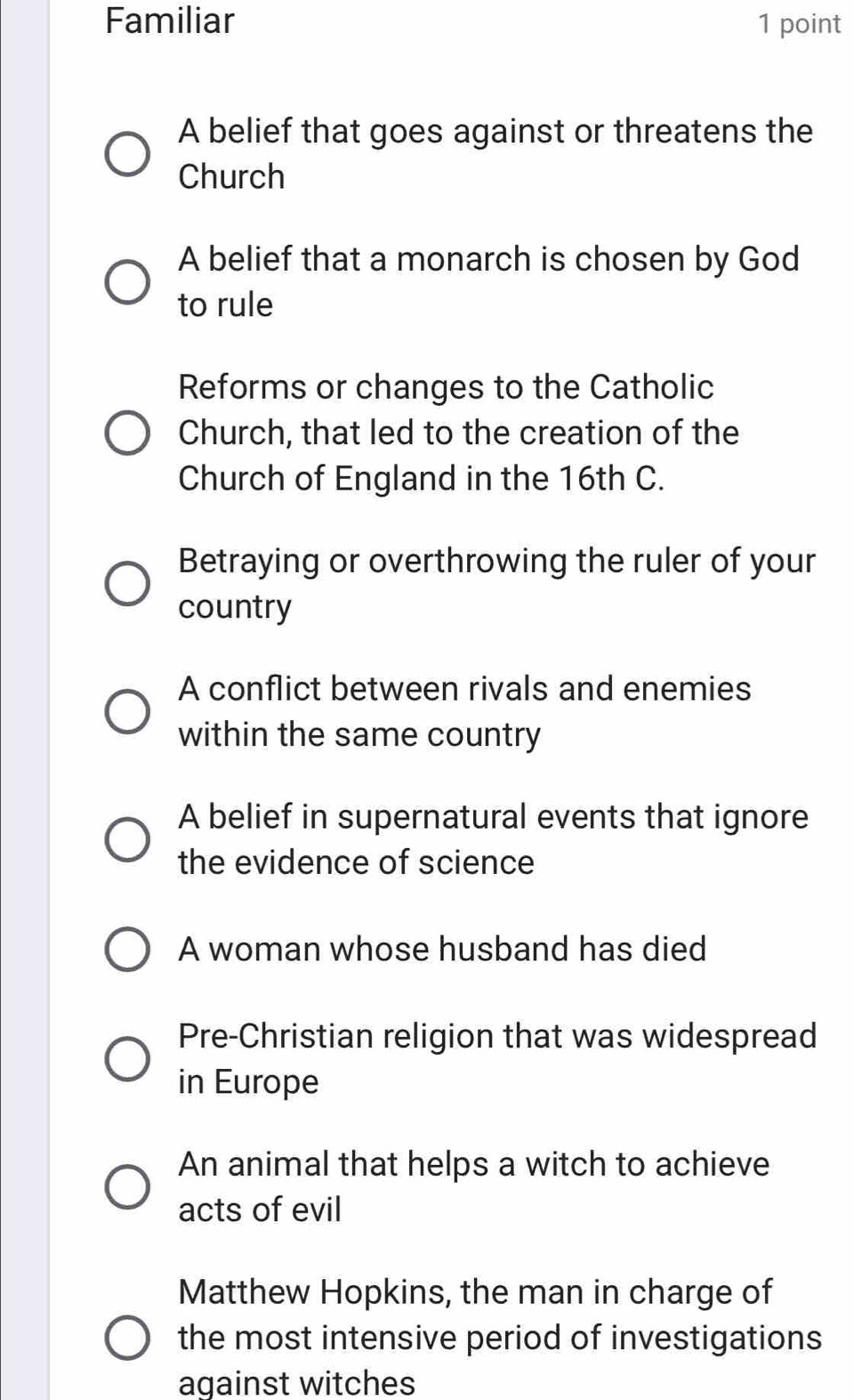 Familiar 1 point
A belief that goes against or threatens the
Church
A belief that a monarch is chosen by God
to rule
Reforms or changes to the Catholic
Church, that led to the creation of the
Church of England in the 16th C.
Betraying or overthrowing the ruler of your
country
A conflict between rivals and enemies
within the same country
A belief in supernatural events that ignore
the evidence of science
A woman whose husband has died
Pre-Christian religion that was widespread
in Europe
An animal that helps a witch to achieve
acts of evil
Matthew Hopkins, the man in charge of
the most intensive period of investigations
against witches