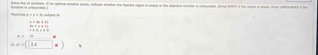 Solve the LP problem. If no optimal solution exists, indicate whether the feasible region is empty or the objective function is unbounded. (Enter EMPTY if the region is empty. Enter UNBOUNDED if the 
function is unbounded.) 
Maximize p=x+2y subject to
x+4y≤ 21
6x+y≤ 11
x≥ 0, y≥ 0.
p=10 ×
(x,y)=(2,4* )