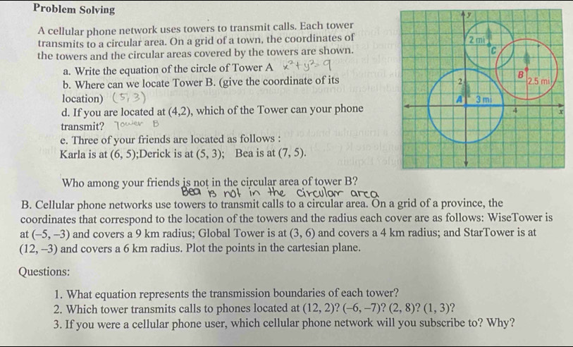 Problem Solving 
A cellular phone network uses towers to transmit calls. Each tower 
transmits to a circular area. On a grid of a town, the coordinates of 
the towers and the circular areas covered by the towers are shown. 
a. Write the equation of the circle of Tower A 
b. Where can we locate Tower B. (give the coordinate of its 
location) 
d. If you are located at (4,2) , which of the Tower can your phone 
transmit? 
e. Three of your friends are located as follows : 
Karla is at (6,5);Derick is at (5,3); Bea is at (7,5). 
Who among your friends is not in the circular area of tower B? 
B. Cellular phone networks use towers to transmit calls to a circular area. On a grid of a province, the 
coordinates that correspond to the location of the towers and the radius each cover are as follows: WiseTower is 
at (-5,-3) and covers a 9 km radius; Global Tower is at (3,6) and covers a 4 km radius; and StarTower is at
(12,-3) and covers a 6 km radius. Plot the points in the cartesian plane. 
Questions: 
1. What equation represents the transmission boundaries of each tower? 
2. Which tower transmits calls to phones located at (12,2)? (-6,-7)?(2,8)? (1,3) ? 
3. If you were a cellular phone user, which cellular phone network will you subscribe to? Why?