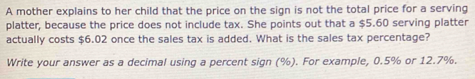 A mother explains to her child that the price on the sign is not the total price for a serving 
platter, because the price does not include tax. She points out that a $5.60 serving platter 
actually costs $6.02 once the sales tax is added. What is the sales tax percentage? 
Write your answer as a decimal using a percent sign (%). For example, 0.5% or 12.7%.