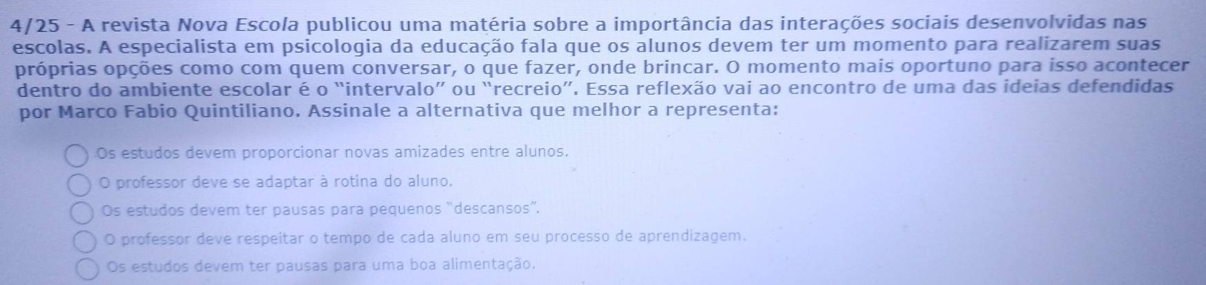 4/25 - A revista Nova Escola publicou uma matéria sobre a importância das interações sociais desenvolvidas nas
escolas. A especialista em psicologia da educação fala que os alunos devem ter um momento para realizarem suas
próprias opções como com quem conversar, o que fazer, onde brincar. O momento mais oportuno para isso acontecer
dentro do ambiente escolar é o “intervalo” ou “recreio”. Essa reflexão vai ao encontro de uma das ideias defendidas
por Marco Fabio Quintiliano. Assinale a alternativa que melhor a representa:
Os estudos devem proporcionar novas amizades entre alunos.
O professor deve se adaptar à rotina do aluno.
Os estudos devem ter pausas para pequenos “descansos”.
O professor deve respeitar o tempo de cada aluno em seu processo de aprendizagem.
Os estudos devem ter pausas para uma boa alimentação.