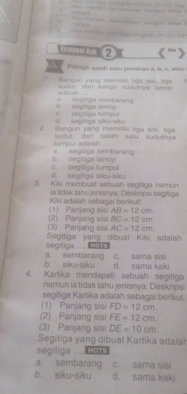 ku mampu mengidentifikasi ein cir segi
Alsu mampu menentukan bangun datar b
cirnya
Aku mampu menüliskan bangun datar b
4 cirinya
5. Aku mampu membandingkan ciri-ciri ban
Evaluasi Bab 2
Wital
-3j A Pilihlah salah satu jawaban a, b, c, atau
1. Bangun yang memiliki tiga sisi, tiga 5
sudut, dan ketiga sudutnya lancip
adalah ....
a. segitiga sembarang
b. segitiga lancip
c. segitiga tumpul
d. segitiga siku-siku
2. Bangun yang memiliki tiga sisi, tiga
sudut, dan salah satu sudutnya
tumpul adalah ....
a. segitiga sembarang
b. segitiga lancip
c. segitiga tumpul
d. segitiga siku-siku
3. Kiki membuat sebuah segitiga namun
ia tidak tahu jenisnya. Deskripsi segitiga
Kiki adalah sebagai berikut!
(1) Panjang sisi AB=12cm.
(2) Panjang sisi BC=12cm.
(3) Panjang sisi AC=12cm.
Segitiga yang dibuat Kiki adalah
segitiga HOTS
a. sembarang c. sama sisi
b. siku-siku d. sama kaki
4. Kartika mendapati sebuah segitiga
namun ia tidak tahu jenisnya. Deskripsi
segitiga Kartika adalah sebagai berikut.
(1) Panjang sisi FD=12cm.
(2) Panjang sisi FE=12cm.
(3) Panjang sisi DE=10cm.
Segitiga yang dibuat Kartika adalah
segitiga HOTS
a. sembarang c. sama sisi
b. siku-siku d. sama kaki