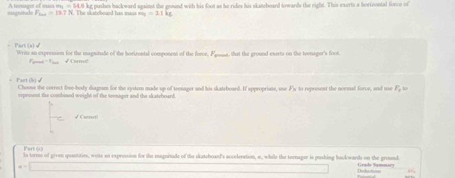 A tecnager of mass m =54.6kg pushes backward against the ground with his foot as he rides his skateboard towards the right. This exerts a horizontal force of 
magnitude F_foot=19.7N. The skateboard has mass m_2=3.1kg
Part(a)√ 
Write an expression for the magnitude of the horizontal component of the force, Fgast, that the ground exerts on the teenager's foot. 
Fo t=V_1cm √ Correct! 
Part (b)√ 
Choose the correct free-body diagram for the system made up of teenager and his skateboard. If appropriate, use F_N
represent the combined weight of the teenager and the skateboard. to represent the normal force, and use F_0 to 
√ Correct! 
Part (c) 
In terms of given quantities, write an expression for the magnitude of the skateboard's acceleration, α, while the teenager is pushing backwards on the ground.
a=□ Deductions Grade Sammary 
55