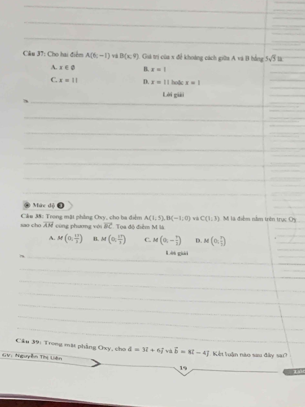 Cho hai điểm A(6;-1) và B(x;9) 1. Giá trị của x để khoảng cách giữa A và B bằng 5sqrt(5)t
A. x∈ varnothing
B. x=1
C. x=11 hoặc x=1
D. x=11
_
Lời giải
_
_
_
_
_
_
_
_
Mức độ 0
Câu 38: Trong mặt phẳng Oxy, cho ba điểm A(1;5), B(-1;0) và C(1;3) M là điểm nằm trên trục Oy
sao cho vector AM cùng phương với vector BC Tọa độ điểm M là
A. M(0; 13/3 ) B. M(0; 17/3 ) C. M(0;- 7/2 ) D. M(0; 7/2 )
_
Lời giải
_
_
_
_
_
_
Câu 39: Trong mặt phẳng Oxy, cho vector a=3vector i+6vector j và vector b=8vector i-4vector j Kết luận nào sau đây sai?
GV: Nguyễn Thị Liên
19
Zalo