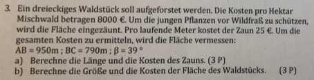 Ein dreieckiges Waldstück soll aufgeforstet werden. Die Kosten pro Hektar 
Mischwald betragen 8000 €. Um die jungen Pflanzen vor Wildfraß zu schützen, 
wird die Fläche eingezäunt. Pro laufende Meter kostet der Zaun 25 €. Um die 
gesamten Kosten zu ermitteln, wird die Fläche vermessen:
AB=950m; BC=790m; beta =39°
a) Berechne die Länge und die Kosten des Zauns. (3 P) 
b) Berechne die Größe und die Kosten der Fläche des Waldstücks. (3 P)