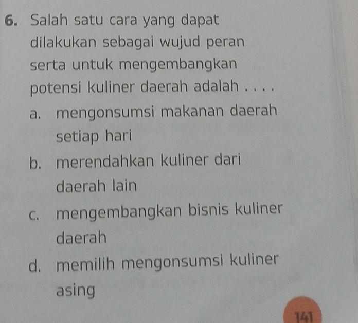 Salah satu cara yang dapat
dilakukan sebagai wujud peran
serta untuk mengembangkan
potensi kuliner daerah adalah . . . .
a. mengonsumsi makanan daerah
setiap hari
b. merendahkan kuliner dari
daerah lain
c. mengembangkan bisnis kuliner
daerah
d. memilih mengonsumsi kuliner
asing
141