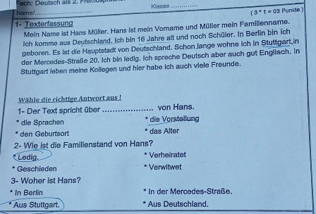 Fach: Deutsch als 2. Premuspfüe Klasse_
Name/ _ (3^*1=03 Punkle )
1- Texterfassung
Meln Name ist Hans Müller, Hans ist mein Vorname und Müller mein Famillenname.
Ich komme aus Deutschland. Ich bin 16 Jahre alt und noch Schüler. In Berlin bin ich
geboren. Es ist die Hauptstadt von Deutschland. Schon Jange wohne ich in Stuttgart,in
der Mercedes-Straße 20, ich bin ledig. Ich spreche Deutsch aber auch gut Englisch. In
Stuttgart leben meine Kollegen und hier habe ich auch viele Freunde.
Wähle die richtige Antwort aus !
1- Der Text spricht über von Hans.
die Sprachen die Vorstellung
den Geburtsort das Alter
2- Wie ist die Familienstand von Hans?
Ledig. Verheiratet
Geschieden Verwitwet
3- Woher ist Hans?
In Berlin In der Mercedes-Straße.
Aus Stuttgart. Aus Deutschland.