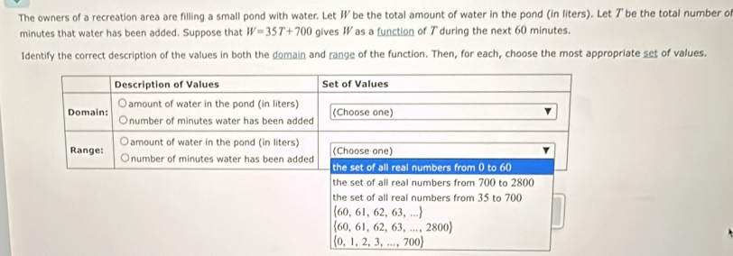 The owners of a recreation area are filling a small pond with water. Let W be the total amount of water in the pond (in liters). Let ア be the total number o
minutes that water has been added. Suppose that W=35T+700 gives W as a function of T during the next 60 minutes.
Identify the correct description of the values in both the domain and range of the function. Then, for each, choose the most appropriate set of values.