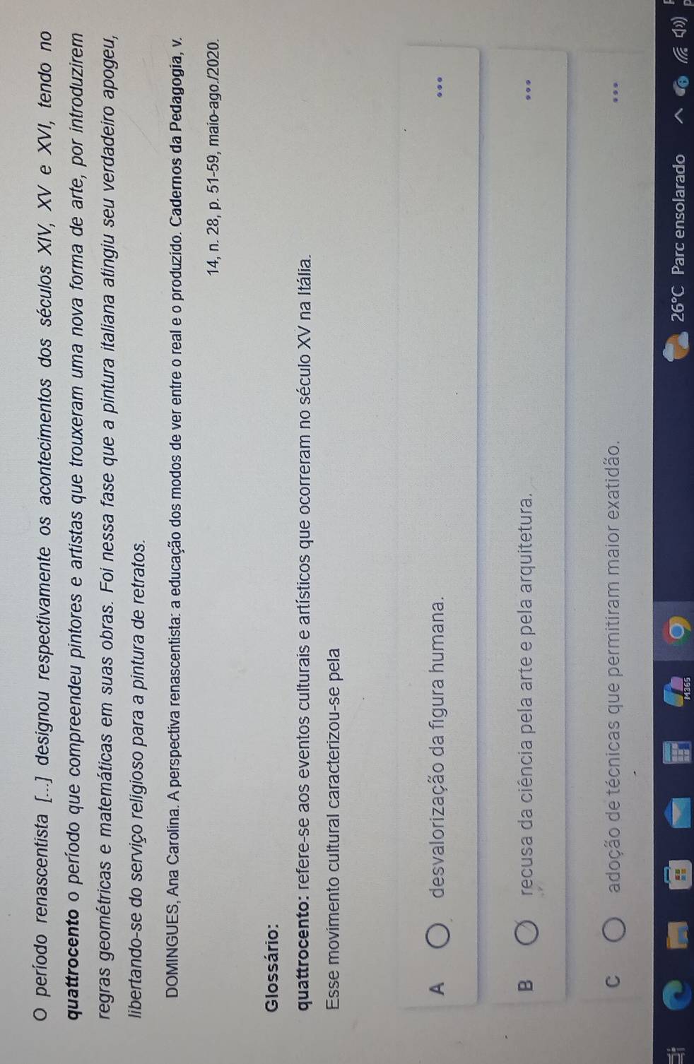 período renascentista [...] designou respectivamente os acontecimentos dos séculos XIV, XV e XVI, tendo no
quattrocento o período que compreendeu pintores e artistas que trouxeram uma nova forma de arte, por introduzirem
regras geométricas e matemáticas em suas obras. Foi nessa fase que a pintura italiana atingiu seu verdadeiro apogeu,
libertando-se do serviço religioso para a pintura de retratos.
DOMINGUES, Ana Carolína. A perspectiva renascentista: a educação dos modos de ver entre o real e o produzido. Cadernos da Pedagogia, v.
14, n. 28, p. 51-59, maio-ago./2020.
Glossário:
quattrocento: refere-se aos eventos culturais e artísticos que ocorreram no século XV na Itália.
Esse movimento cultural caracterizou-se pela
A desvalorização da figura humana. ...
B recusa da ciência pela arte e pela arquitetura. ...
C adoção de técnicas que permitiram maior exatidão.
26°C Parc ensolarado