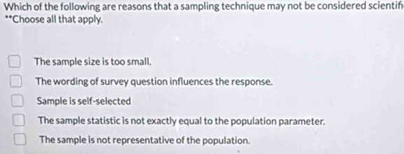 Which of the following are reasons that a sampling technique may not be considered scientif
**Choose all that apply.
The sample size is too small.
The wording of survey question influences the response.
Sample is self-selected
The sample statistic is not exactly equal to the population parameter.
The sample is not representative of the population.