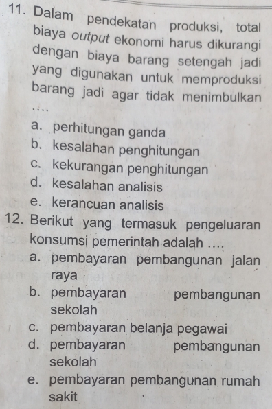 Dalam pendekatan produksi, total
biaya output ekonomi harus dikurangi
dengan biaya barang setengah jadi
yang digunakan untuk memproduksi
barang jadi agar tidak menimbulkan
.
a. perhitungan ganda
b. kesalahan penghitungan
c. kekurangan penghitungan
d. kesalahan analisis
e. kerancuan analisis
12. Berikut yang termasuk pengeluaran
konsumsi pemerintah adalah ....
a. pembayaran pembangunan jalan
raya
b. pembayaran pembangunan
sekolah
c. pembayaran belanja pegawai
d.pembayaran pembangunan
sekolah
e. pembayaran pembangunan rumah
sakit