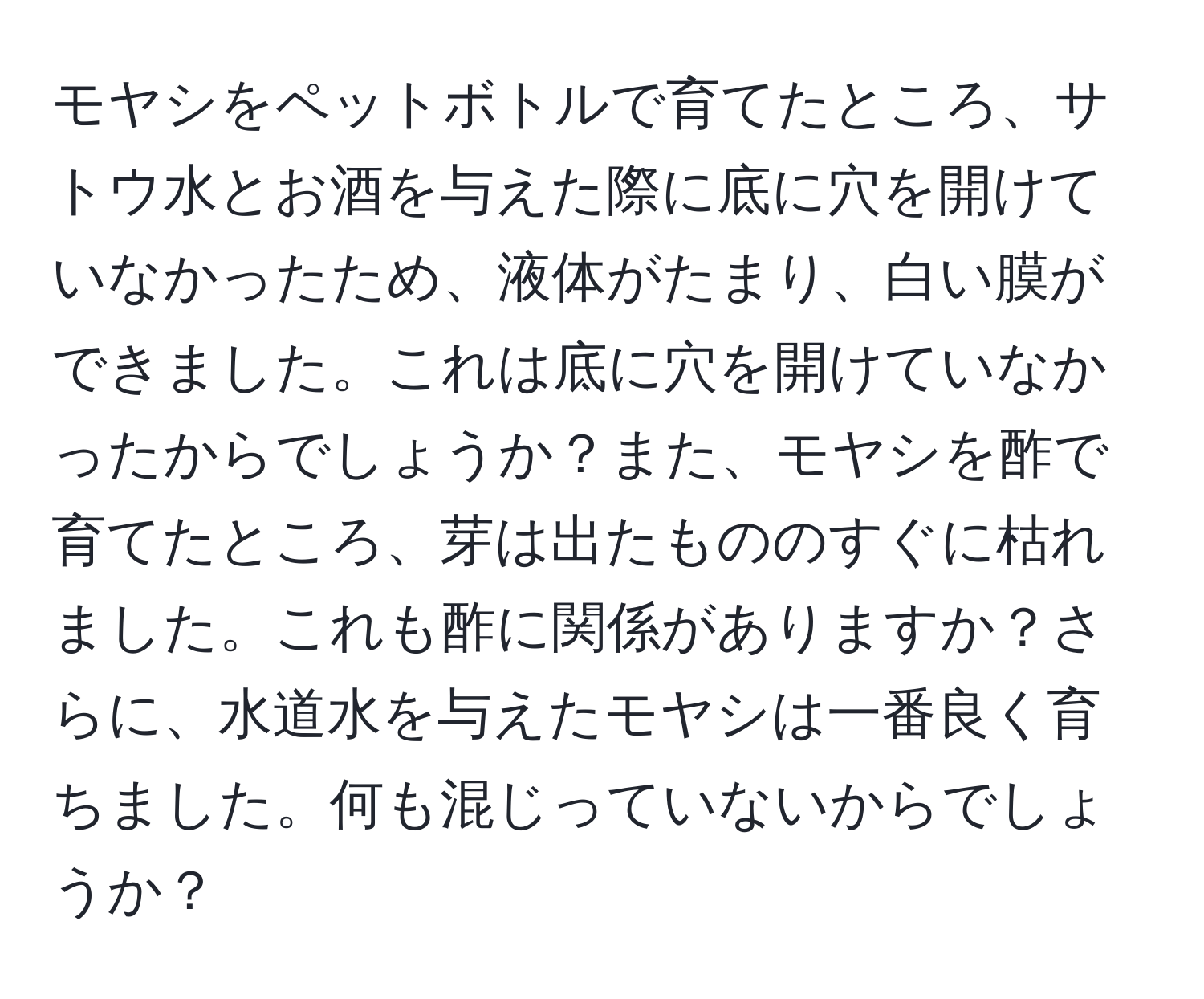 モヤシをペットボトルで育てたところ、サトウ水とお酒を与えた際に底に穴を開けていなかったため、液体がたまり、白い膜ができました。これは底に穴を開けていなかったからでしょうか？また、モヤシを酢で育てたところ、芽は出たもののすぐに枯れました。これも酢に関係がありますか？さらに、水道水を与えたモヤシは一番良く育ちました。何も混じっていないからでしょうか？