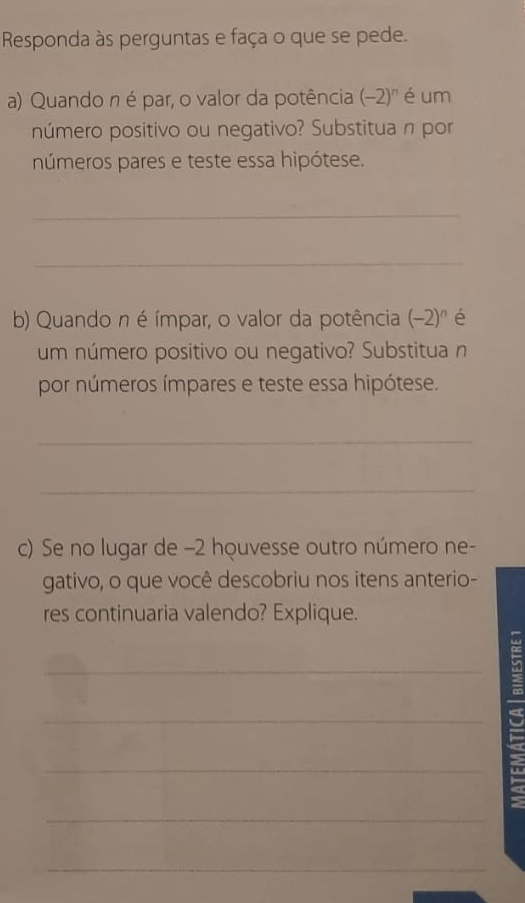 Responda às perguntas e faça o que se pede. 
a) Quando n é par, o valor da potência (-2)^n é um 
número positivo ou negativo? Substitua n por 
números pares e teste essa hipótese. 
_ 
_ 
b) Quando n é ímpar, o valor da potência (-2)^n é 
um número positivo ou negativo? Substitua n 
por números ímpares e teste essa hipótese. 
_ 
_ 
c) Se no lugar de −2 houvesse outro número ne- 
gativo, o que você descobriu nos itens anterio- 
res continuaria valendo? Explique. 
_ 
_ 
_ 
_ 
_