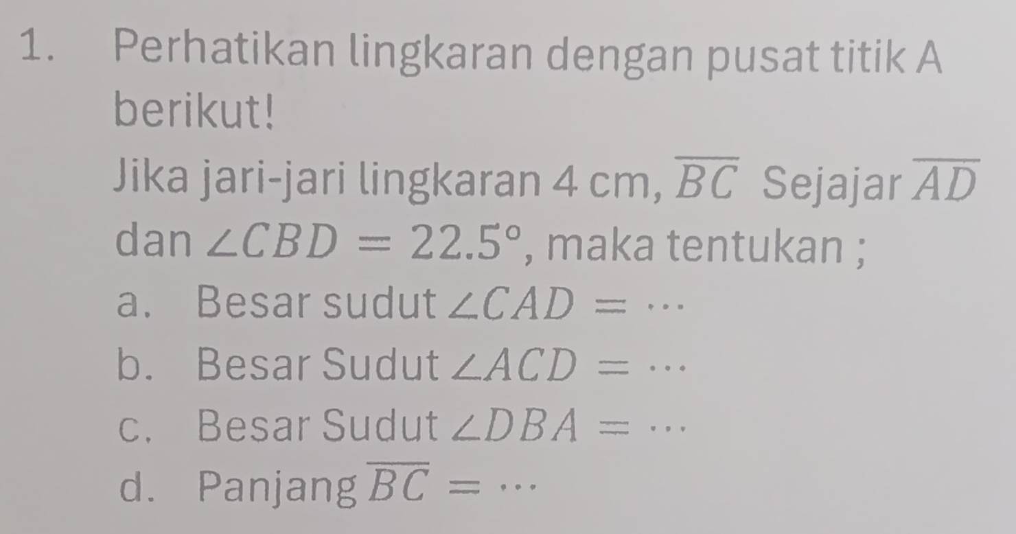 Perhatikan lingkaran dengan pusat titik A
berikut! 
Jika jari-jari lingkaran 4 cm, overline BC Sejajar overline AD
dan ∠ CBD=22.5° , maka tentukan ; 
a. Besar sudut ∠ CAD=·s
b. Besar Sudut ∠ ACD=·s
c. Besar Sudut ∠ DBA=·s
d. Panjang overline BC= _