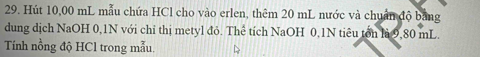 Hút 10,00 mL mẫu chứa HCl cho vào erlen, thêm 20 mL nước và chuẩn độ bằng 
dung dịch NaOH 0,1N với chỉ thị metyl đỏ. Thể tích NaOH 0, 1N tiêu tổn là 9,80 mL. 
Tính nồng độ HCl trong mẫu.