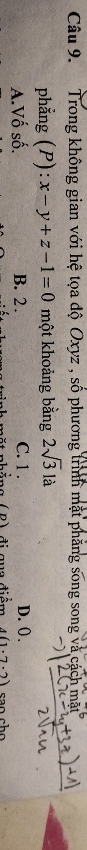 Trong không gian với hệ tọa độ Oxyz , số phương trình mặt phăng song song và cách mặt
phẳng (P): x-y+z-1=0 một khoảng bằng 2sqrt(3)la
A.Vố số. B. 2.
C. 1. D. 0.
ặt nhẳng ( B) đi qua điểm 4(1· 7· 2) sao ch