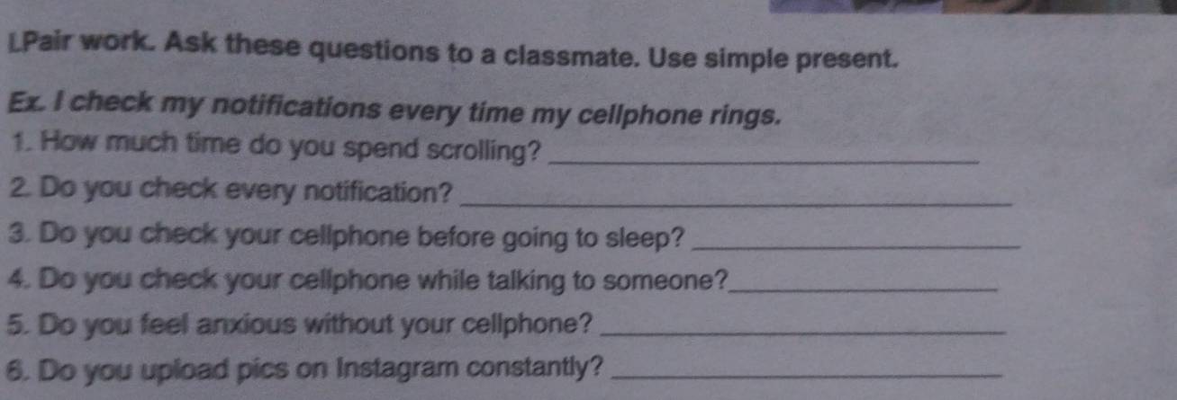 LPair work. Ask these questions to a classmate. Use simple present. 
Ex. I check my notifications every time my cellphone rings. 
1. How much time do you spend scrolling?_ 
2. Do you check every notification?_ 
3. Do you check your cellphone before going to sleep?_ 
4. Do you check your cellphone while talking to someone?_ 
5. Do you feel anxious without your cellphone?_ 
6. Do you upload pics on Instagram constantly?_