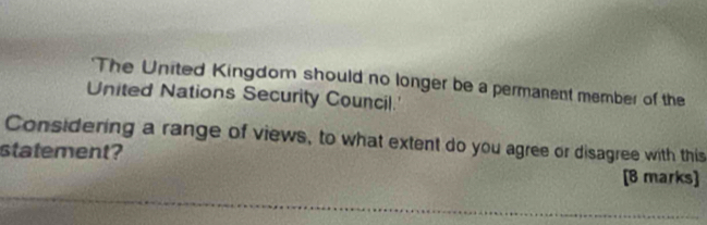 'The United Kingdom should no longer be a permanent member of the 
United Nations Security Council.' 
Considering a range of views, to what extent do you agree or disagree with this 
statement? 
[B marks] 
_ 
_