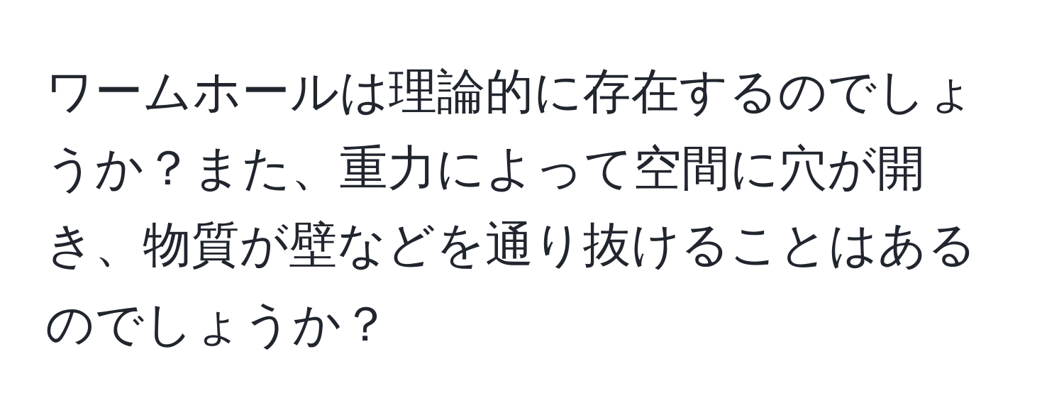 ワームホールは理論的に存在するのでしょうか？また、重力によって空間に穴が開き、物質が壁などを通り抜けることはあるのでしょうか？