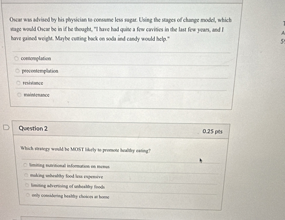 Oscar was advised by his physician to consume less sugar. Using the stages of change model, which
stage would Oscar be in if he thought, "I have had quite a few cavities in the last few years, and I
A
have gained weight. Maybe cutting back on soda and candy would help."
5
contemplation
precontemplation
resistance
maintenance
Question 2 0.25 pts
Which strategy would be MOST likely to promote healthy eating?
limiting nutritional information on menus
making unhealthy food less expensive
limiting advertising of unhealthy foods
only considering healthy choices at home
