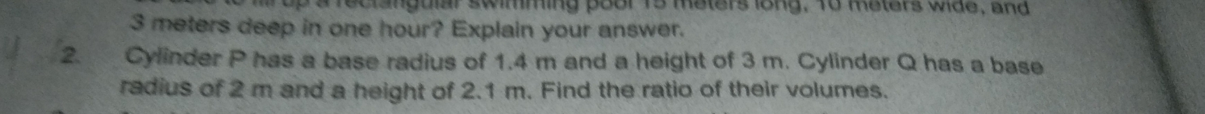 up a feclangular swimming poor 15 meters long, To meters wide, and
3 meters deep in one hour? Explain your answer. 
2. Cylinder P has a base radius of 1.4 m and a height of 3 m. Cylinder Q has a base 
radius of 2 m and a height of 2.1 m. Find the ratio of their volumes.