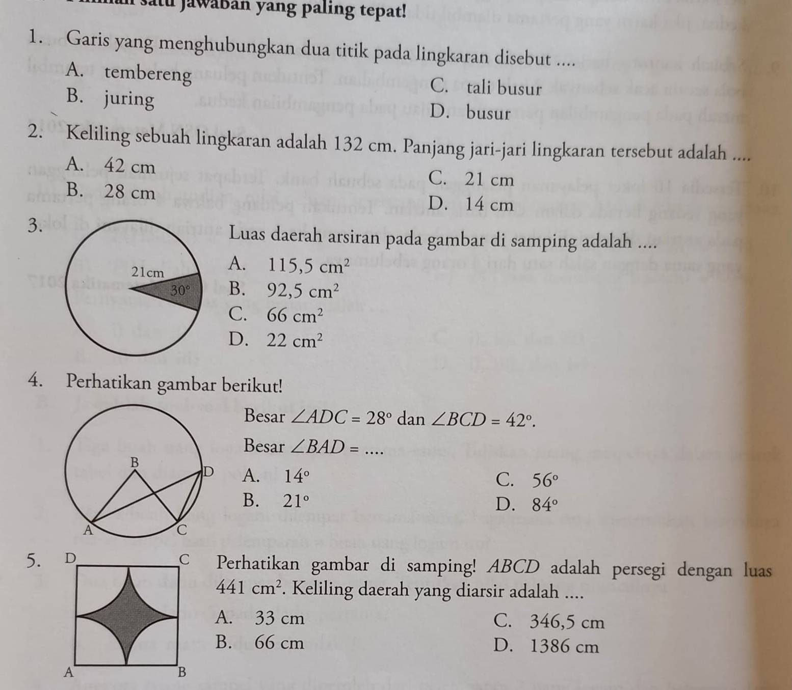 satu Jawaban yang paling tepat!
1. Garis yang menghubungkan dua titik pada lingkaran disebut ....
A. tembereng C. tali busur
B. juring D. busur
2. Keliling sebuah lingkaran adalah 132 cm. Panjang jari-jari lingkaran tersebut adalah ....
A. 42 cm
C. 21 cm
B. 28 cm D. 14 cm
3.
Luas daerah arsiran pada gambar di samping adalah ....
A. 115,5cm^2
B. 92,5cm^2
C. 66cm^2
D. 22cm^2
4. Perhatikan gambar berikut!
Besar ∠ ADC=28° dan ∠ BCD=42°.
Besar ∠ BAD= _
A. 14°
C. 56°
B. 21° D. 84°
5. D Perhatikan gambar di samping! ABCD adalah persegi dengan luas
441cm^2. Keliling daerah yang diarsir adalah ....
A. 33 cm C. 346,5 cm
B. 66 cm D. 1386 cm